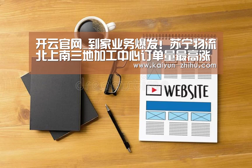 开云官网_到家业务爆发!苏宁物流北上南三地加工中心订单量最高涨8余倍...(图4) 开云官网